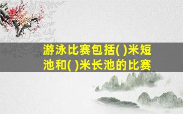 游泳比赛包括( )米短池和( )米长池的比赛